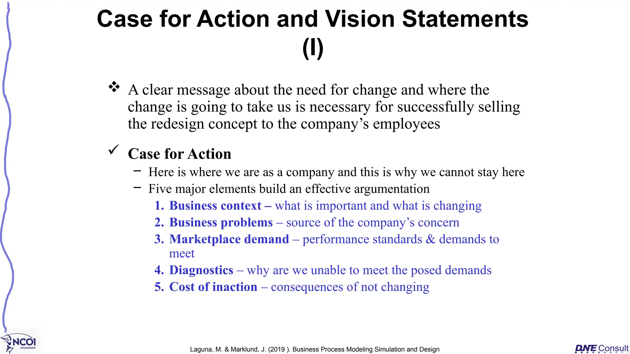 A clear message about the need for change and where the
change is going to take us is necessary for successfully selling
the redesign concept to the company’s employees
 Case for Action
– Here is where we are as a company and this is why we cannot stay here
– Five major elements build an effective argumentation
1. Business context – what is important and what is changing
2. Business problems – source of the company’s concern
3. Marketplace demand – performance standards & demands to
meet
4. Diagnostics – why are we unable to meet the posed demands
5. Cost of inaction – consequences of not changing
Case for Action and Vision Statements
(I)
Laguna, M. & Marklund, J. (2019 ). Business Process Modeling Simulation and Design
 