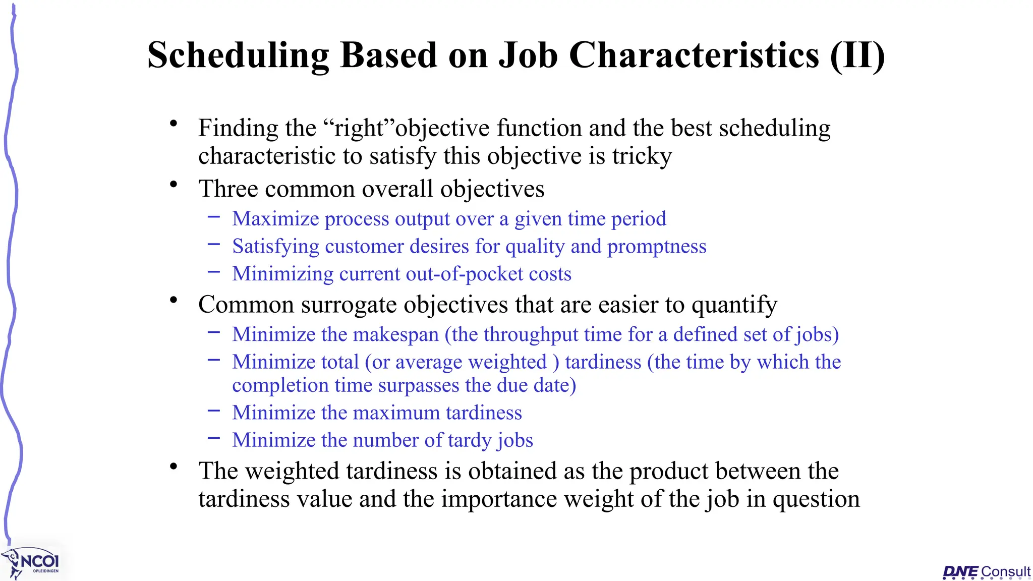 • Finding the “right”objective function and the best scheduling
characteristic to satisfy this objective is tricky
• Three common overall objectives
– Maximize process output over a given time period
– Satisfying customer desires for quality and promptness
– Minimizing current out-of-pocket costs
• Common surrogate objectives that are easier to quantify
– Minimize the makespan (the throughput time for a defined set of jobs)
– Minimize total (or average weighted ) tardiness (the time by which the
completion time surpasses the due date)
– Minimize the maximum tardiness
– Minimize the number of tardy jobs
• The weighted tardiness is obtained as the product between the
tardiness value and the importance weight of the job in question
Scheduling Based on Job Characteristics (II)
 