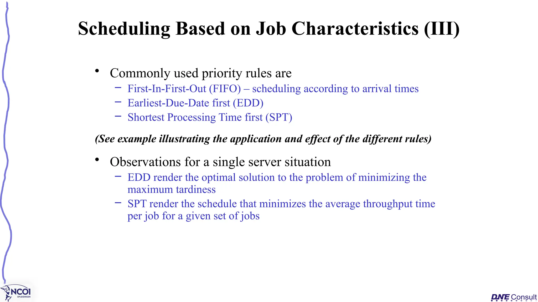 • Commonly used priority rules are
– First-In-First-Out (FIFO) – scheduling according to arrival times
– Earliest-Due-Date first (EDD)
– Shortest Processing Time first (SPT)
(See example illustrating the application and effect of the different rules)
• Observations for a single server situation
– EDD render the optimal solution to the problem of minimizing the
maximum tardiness
– SPT render the schedule that minimizes the average throughput time
per job for a given set of jobs
Scheduling Based on Job Characteristics (III)
 