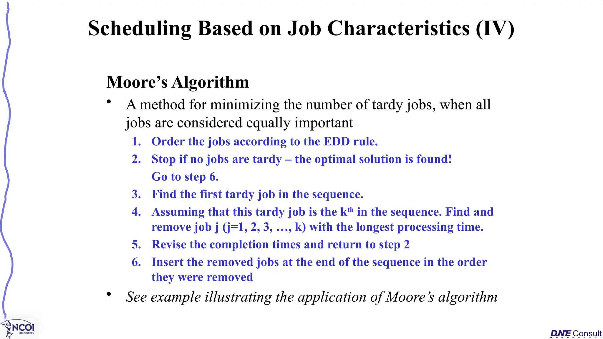 Moore’s Algorithm
• A method for minimizing the number of tardy jobs, when all
jobs are considered equally important
1. Order the jobs according to the EDD rule.
2. Stop if no jobs are tardy – the optimal solution is found!
Go to step 6.
3. Find the first tardy job in the sequence.
4. Assuming that this tardy job is the kth
in the sequence. Find and
remove job j (j=1, 2, 3, …, k) with the longest processing time.
5. Revise the completion times and return to step 2
6. Insert the removed jobs at the end of the sequence in the order
they were removed
• See example illustrating the application of Moore’s algorithm
Scheduling Based on Job Characteristics (IV)
 