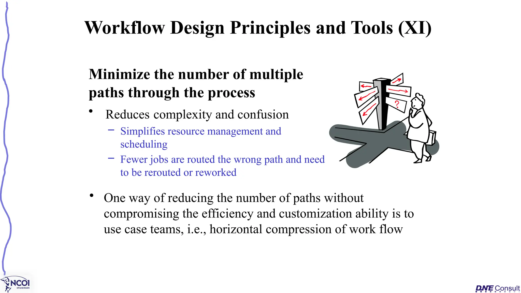 Minimize the number of multiple
paths through the process
• Reduces complexity and confusion
– Simplifies resource management and
scheduling
– Fewer jobs are routed the wrong path and need
to be rerouted or reworked
Workflow Design Principles and Tools (XI)
• One way of reducing the number of paths without
compromising the efficiency and customization ability is to
use case teams, i.e., horizontal compression of work flow
 