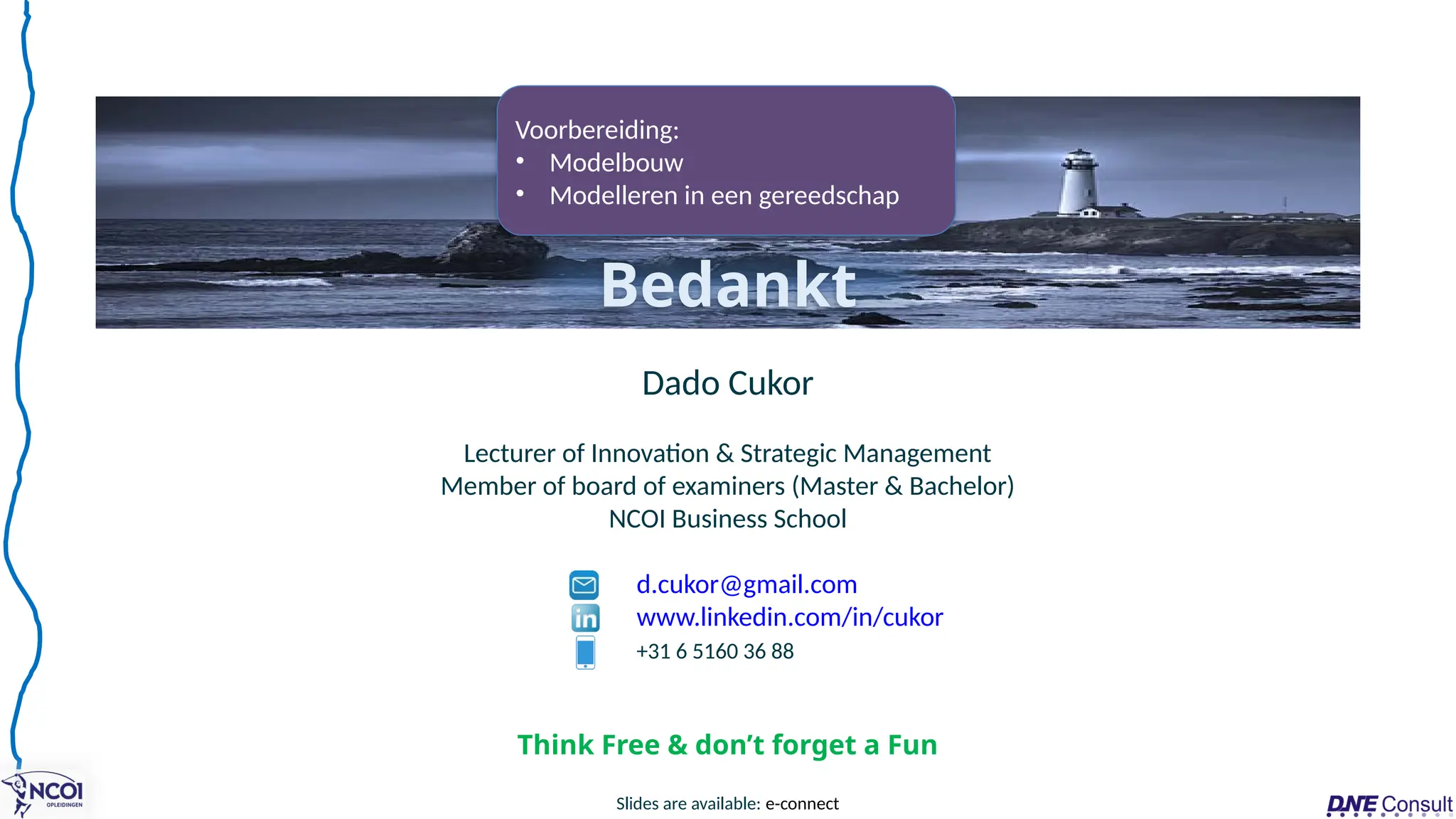 Dado Cukor
Lecturer of Innovation & Strategic Management
Member of board of examiners (Master & Bachelor)
NCOI Business School
d.cukor@gmail.com
www.linkedin.com/in/cukor
+31 6 5160 36 88
Bedankt
Slides are available: e-connect
Think Free & don’t forget a Fun
Voorbereiding:
• Modelbouw
• Modelleren in een gereedschap
 