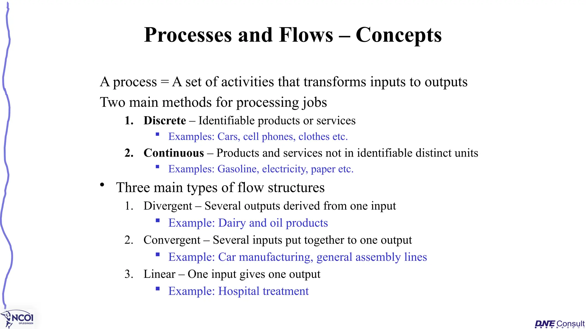 A process = A set of activities that transforms inputs to outputs
Two main methods for processing jobs
1. Discrete – Identifiable products or services
 Examples: Cars, cell phones, clothes etc.
2. Continuous – Products and services not in identifiable distinct units
 Examples: Gasoline, electricity, paper etc.
• Three main types of flow structures
1. Divergent – Several outputs derived from one input
 Example: Dairy and oil products
2. Convergent – Several inputs put together to one output
 Example: Car manufacturing, general assembly lines
3. Linear – One input gives one output
 Example: Hospital treatment
Processes and Flows – Concepts
 