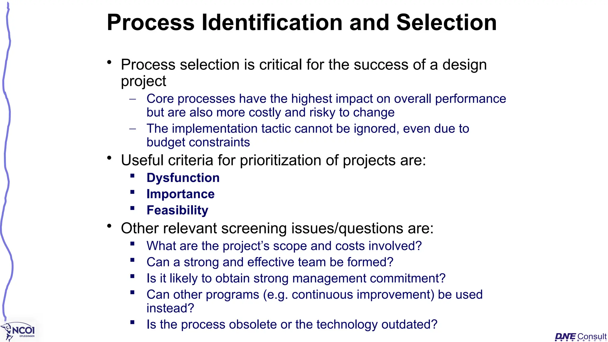 • Process selection is critical for the success of a design
project
– Core processes have the highest impact on overall performance
but are also more costly and risky to change
– The implementation tactic cannot be ignored, even due to
budget constraints
• Useful criteria for prioritization of projects are:
 Dysfunction
 Importance
 Feasibility
• Other relevant screening issues/questions are:
 What are the project’s scope and costs involved?
 Can a strong and effective team be formed?
 Is it likely to obtain strong management commitment?
 Can other programs (e.g. continuous improvement) be used
instead?
 Is the process obsolete or the technology outdated?
Process Identification and Selection
 