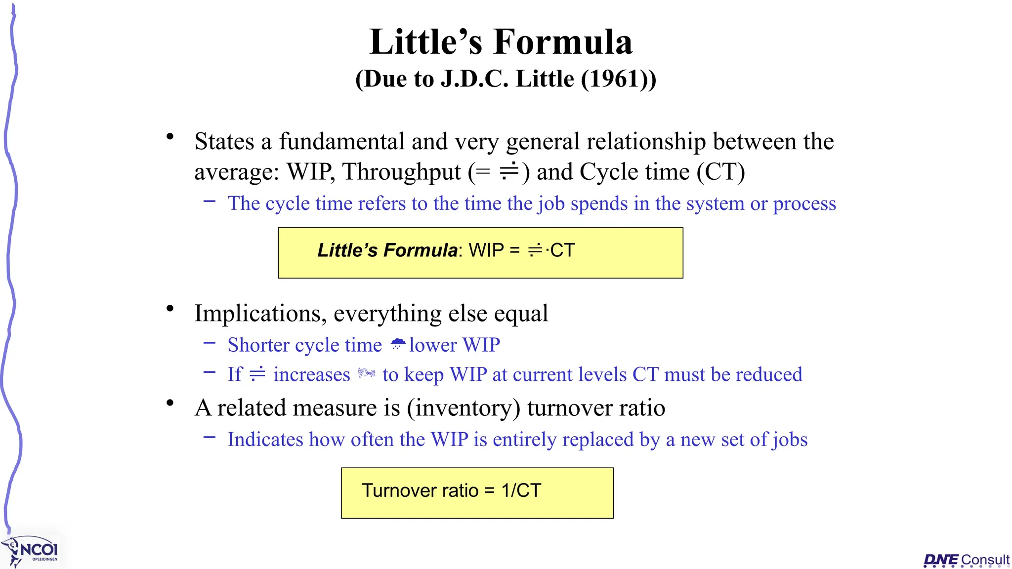 • States a fundamental and very general relationship between the
average: WIP, Throughput (= ) and Cycle time (CT)
– The cycle time refers to the time the job spends in the system or process
• Implications, everything else equal
– Shorter cycle time lower WIP
– If  increases  to keep WIP at current levels CT must be reduced
• A related measure is (inventory) turnover ratio
– Indicates how often the WIP is entirely replaced by a new set of jobs
Little’s Formula
(Due to J.D.C. Little (1961))
Little’s Formula: WIP = ·CT
Turnover ratio = 1/CT
 