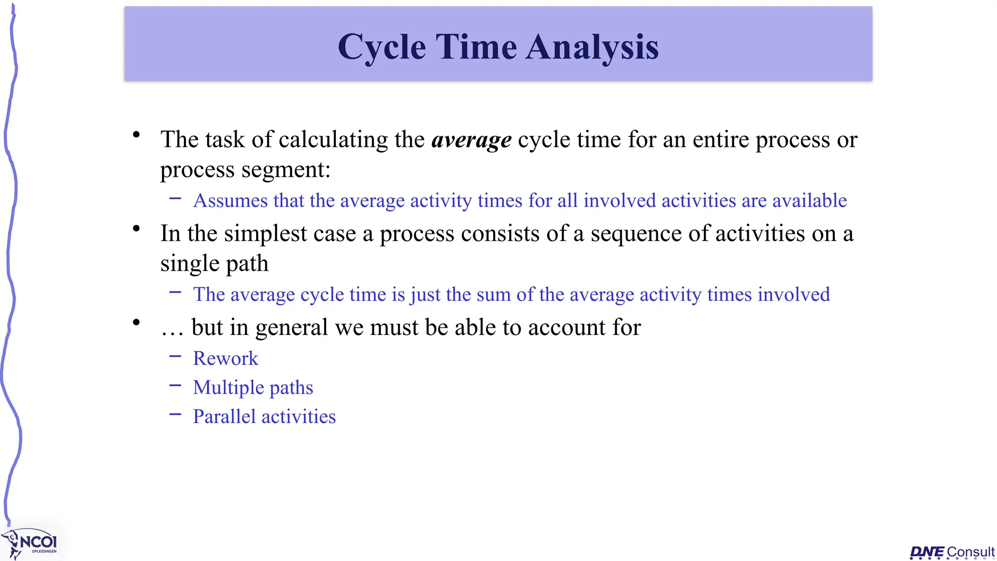 • The task of calculating the average cycle time for an entire process or
process segment:
– Assumes that the average activity times for all involved activities are available
• In the simplest case a process consists of a sequence of activities on a
single path
– The average cycle time is just the sum of the average activity times involved
• … but in general we must be able to account for
– Rework
– Multiple paths
– Parallel activities
Cycle Time Analysis
 