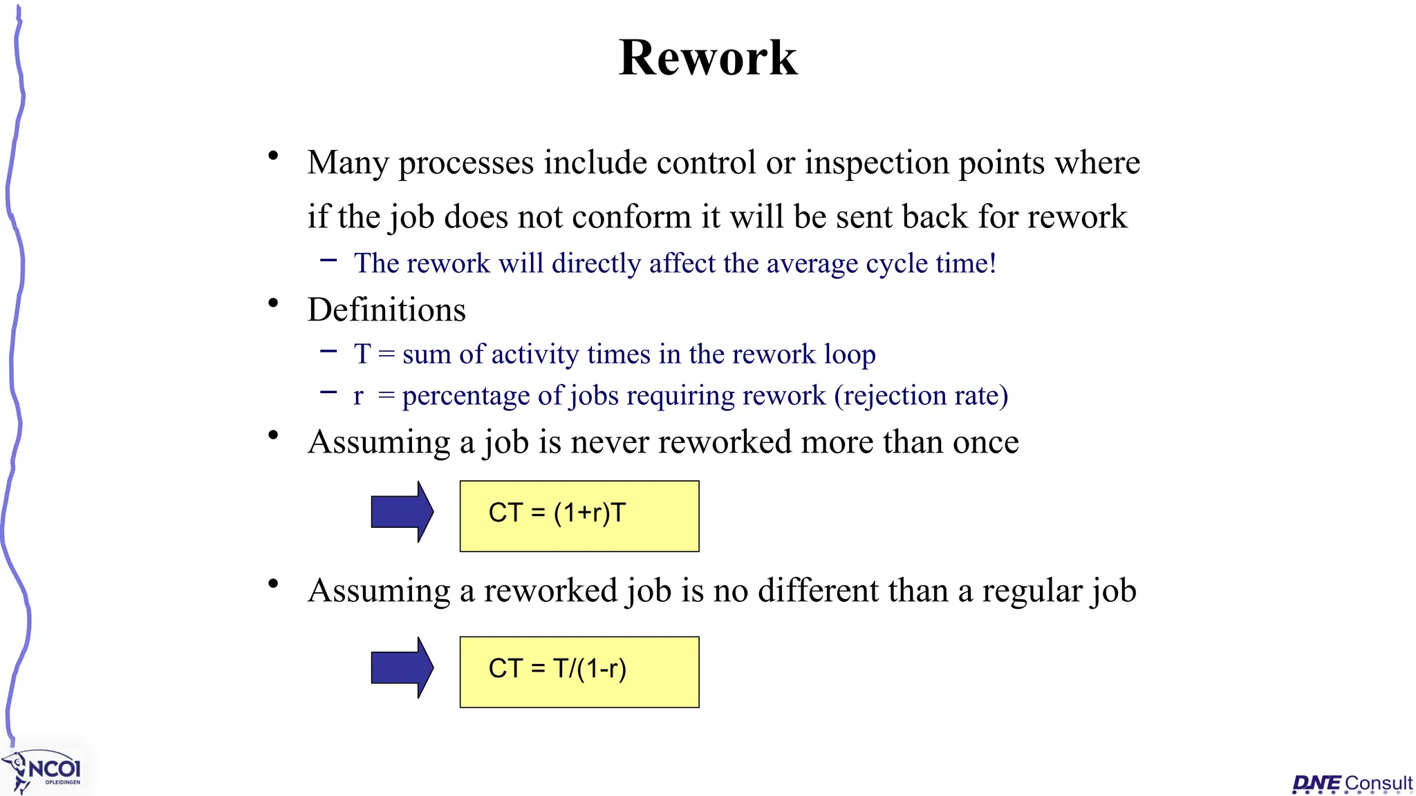 • Many processes include control or inspection points where
if the job does not conform it will be sent back for rework
– The rework will directly affect the average cycle time!
• Definitions
– T = sum of activity times in the rework loop
– r = percentage of jobs requiring rework (rejection rate)
• Assuming a job is never reworked more than once
• Assuming a reworked job is no different than a regular job
Rework
CT = (1+r)T
CT = T/(1-r)
 