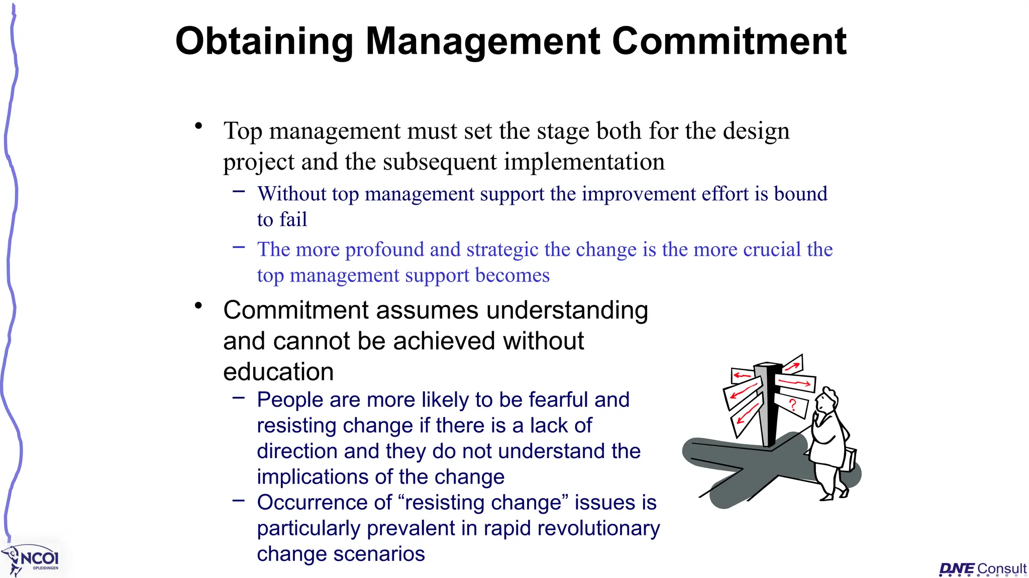• Top management must set the stage both for the design
project and the subsequent implementation
– Without top management support the improvement effort is bound
to fail
– The more profound and strategic the change is the more crucial the
top management support becomes
Obtaining Management Commitment
• Commitment assumes understanding
and cannot be achieved without
education
– People are more likely to be fearful and
resisting change if there is a lack of
direction and they do not understand the
implications of the change
– Occurrence of “resisting change” issues is
particularly prevalent in rapid revolutionary
change scenarios
 