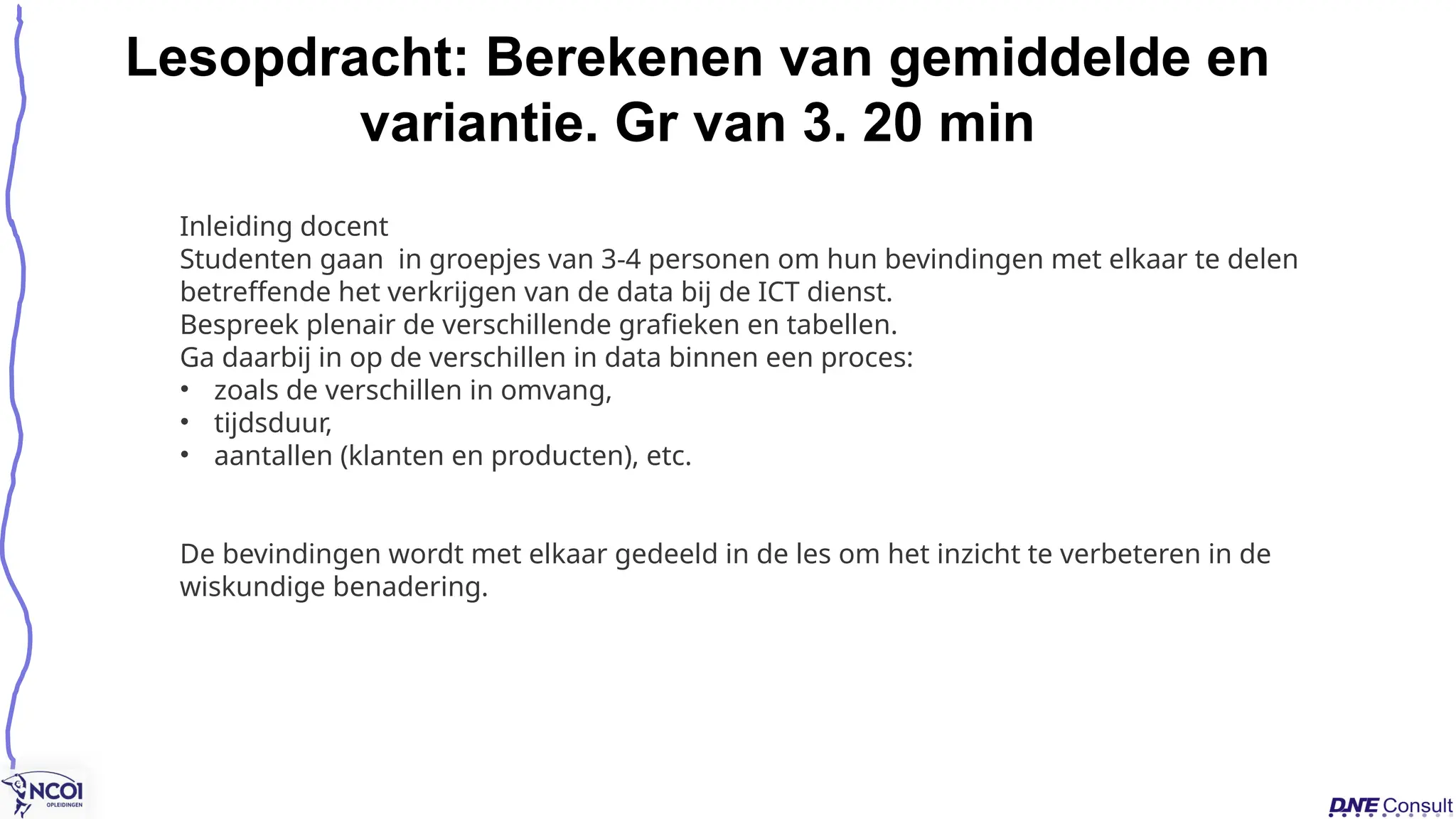 Lesopdracht: Berekenen van gemiddelde en
variantie. Gr van 3. 20 min
Inleiding docent
Studenten gaan in groepjes van 3-4 personen om hun bevindingen met elkaar te delen​
​
betreffende het verkrijgen van de data bij de ICT dienst.
Bespreek plenair de verschillende grafieken en tabellen.
Ga daarbij in op de verschillen in data binnen een proces:
• zoals de verschillen in omvang,
• tijdsduur,
• aantallen (klanten en producten), etc.
De bevindingen wordt met elkaar gedeeld in de les om het inzicht te verbeteren in de
wiskundige benadering.
 