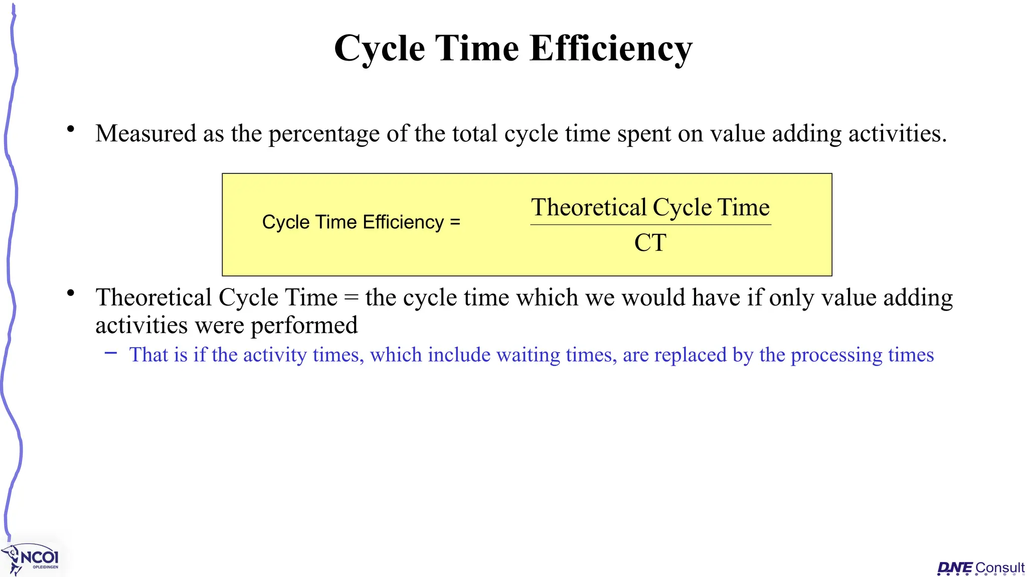 • Measured as the percentage of the total cycle time spent on value adding activities.
• Theoretical Cycle Time = the cycle time which we would have if only value adding
activities were performed
– That is if the activity times, which include waiting times, are replaced by the processing times
Cycle Time Efficiency
Cycle Time Efficiency =
CT
Time
Cycle
l
Theoretica
 