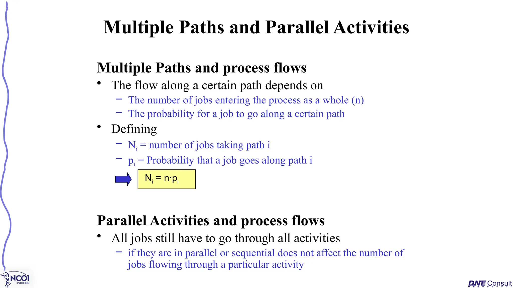 Multiple Paths and process flows
• The flow along a certain path depends on
– The number of jobs entering the process as a whole (n)
– The probability for a job to go along a certain path
• Defining
– Ni = number of jobs taking path i
– pi = Probability that a job goes along path i
Parallel Activities and process flows
• All jobs still have to go through all activities
– if they are in parallel or sequential does not affect the number of
jobs flowing through a particular activity
Multiple Paths and Parallel Activities
Ni = n·pi
 