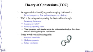 • An approach for identifying and managing bottlenecks
– To increase process flow and thereby process efficiency
• TOC is focusing on improving the bottom line through
– Increasing throughput
– Reducing inventory
– Reducing operating costs
Þ Need operating policies that move the variables in the right directions
without violating the given constraints
• Three broad constraint categories
1. Resource constraints
2. Market constraints
3. Policy constraints
Theory of Constraints (TOC)
 
