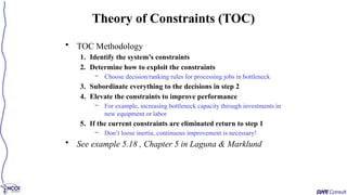 • TOC Methodology
1. Identify the system’s constraints
2. Determine how to exploit the constraints
– Choose decision/ranking rules for processing jobs in bottleneck
3. Subordinate everything to the decisions in step 2
4. Elevate the constraints to improve performance
– For example, increasing bottleneck capacity through investments in
new equipment or labor
5. If the current constraints are eliminated return to step 1
– Don’t loose inertia, continuous improvement is necessary!
• See example 5.18 , Chapter 5 in Laguna & Marklund
Theory of Constraints (TOC)
 