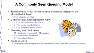 • Service times as well as interarrival times are assumed independent and
identically distributed
– If not otherwise specified
• Commonly used notation principle: A/B/C
– A = The interarrival time distribution
– B = The service time distribution
– C = The number of parallel servers
• Commonly used distributions
– M = Markovian (exponential) - Memoryless
– D = Deterministic distribution
– G = General distribution
• Example: M/M/c
– Queuing system with exponentially distributed service and inter-arrival times and c servers
A Commonly Seen Queuing Model
 