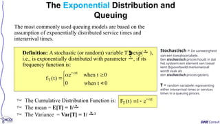 The most commonly used queuing models are based on the
assumption of exponentially distributed service times and
interarrival times.
Definition: A stochastic (or random) variable Texp( ),
i.e., is exponentially distributed with parameter , if its
frequency function is:
The Exponential Distribution and
Queuing









0
t
when
0
0
t
when
e
)
t
(
f
t
T
t
T e
1
)
t
(
F 



 The Cumulative Distribution Function is:
 The mean = E[T] = 1/
 The Variance = Var[T] = 1/ 2
Stochastisch = De aanwezigheid
van een toevalsvariabele.
Een stochastisch proces houdt in dat
het systeem een element van toeval
kent (bijvoorbeeld merkenwissel
wordt vaak als
een stochastisch proces gezien).
T = random variabele representing
either interarrival times or services
times in a queuing proces.
 