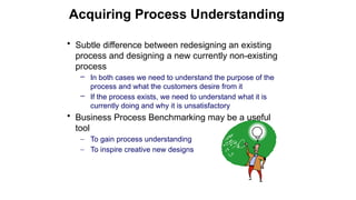 • Subtle difference between redesigning an existing
process and designing a new currently non-existing
process
– In both cases we need to understand the purpose of the
process and what the customers desire from it
– If the process exists, we need to understand what it is
currently doing and why it is unsatisfactory
• Business Process Benchmarking may be a useful
tool
– To gain process understanding
– To inspire creative new designs
Acquiring Process Understanding
 