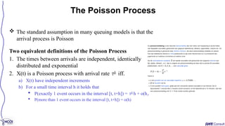  The standard assumption in many queuing models is that the
arrival process is Poisson
Two equivalent definitions of the Poisson Process
1. The times between arrivals are independent, identically
distributed and exponential
2. X(t) is a Poisson process with arrival rate  iff.
a) X(t) have independent increments
b) For a small time interval h it holds that
 P(exactly 1 event occurs in the interval [t, t+h]) = h + o(h)
 P(more than 1 event occurs in the interval [t, t+h]) = o(h)
The Poisson Process
 