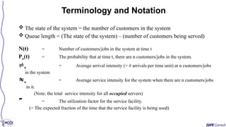  The state of the system = the number of customers in the system
 Queue length = (The state of the system) – (number of customers being served)
N(t) = Number of customers/jobs in the system at time t
Pn(t) = The probability that at time t, there are n customers/jobs in the system.
n = Average arrival intensity (= # arrivals per time unit) at n customers/jobs
in the system
n = Average service intensity for the system when there are n customers/jobs
in it.
(Note, the total service intensity for all occupied servers)
 = The utilization factor for the service facility.
(= The expected fraction of the time that the service facility is being used)
Terminology and Notation
 