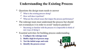 • Questions the design team needs to answer
 What is the existing process doing?
 How well does it perform?
 What are the critical issues that impact the process performance?
• The redesign team must understand the process but should
not overanalyze it in order to avoid “analysis paralysis”
– Becoming so familiar with the process it is impossible to think of
new ways of doing it
• Essential activities for building process understanding
1. Configure the redesign team
2. Build a high level process map
3. Test the initial scope and scale
4. Identify the process owner
Understanding the Existing Process
 