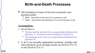  The foundation of many of the most commonly used
queuing models
 Birth – equivalent to the arrival of a customer or job
 Death – equivalent to the departure of a served customer or job
Assumptions
1. Given N(t)=n,
 The time until the next birth (TB) is exponentially distributed with
parameter n (Customers arrive according to a Po-process)
 The remaining service time (TD) is exponentially distributed with
parameter n
2. TB & TD are mutually independent stochastic variables and
state transitions occur through exactly one Birth (n  n+1)
or one Death (n  n–1)
Birth-and-Death Processes
 
