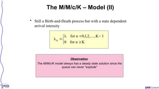 • Still a Birth-and-Death process but with a state dependent
arrival intensity
The M/M/c/K – Model (II)









K
n
for
0
1
K
,
,
2
,
1
,
0
n
for
n

Observation
The M/M/c/K model always has a steady state solution since the
queue can never “explode”
 