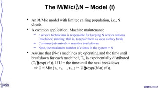 • An M/M/c model with limited calling population, i.e., N
clients
• A common application: Machine maintenance
– c service technicians is responsible for keeping N service stations
(machines) running, that is, to repair them as soon as they break
– Customer/job arrivals = machine breakdowns
– Note, the maximum number of clients in the system = N
• Assume that (N-n) machines are operating and the time until
breakdown for each machine i, Ti, is exponentially distributed
(Tiexp()). If U = the time until the next breakdown
Þ U = Min{T1, T2, …, TN-n}  Uexp((N-n))).
The M/M/c//N – Model (I)
 