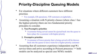 • For situations where different customers have different
priorities
– For example, ER operations, VIP customers at nightclubs…
• Assuming a situation with N priority classes (where class 1 has
the highest priority) there are two fundamental priority
principles to consider.
1. Non-Preemptive priorities
 A customer being served cannot be ejected back into the queue to
leave place for a customer with higher priority
2. Preemptive priorities
 A customer of lower priority that is being served will be thrown
back into the queue to leave room for a higher priority customer
• Assuming that all customers experience independent exp()
service times and arrive according to Poisson processes  both
models can be analyzed as special case M/M/c models
Priority-Discipline Queuing Models
 
