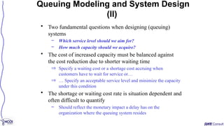 • Two fundamental questions when designing (queuing)
systems
– Which service level should we aim for?
– How much capacity should we acquire?
• The cost of increased capacity must be balanced against
the cost reduction due to shorter waiting time
Þ Specify a waiting cost or a shortage cost accruing when
customers have to wait for service or…
Þ … Specify an acceptable service level and minimize the capacity
under this condition
• The shortage or waiting cost rate is situation dependent and
often difficult to quantify
– Should reflect the monetary impact a delay has on the
organization where the queuing system resides
Queuing Modeling and System Design
(II)
 