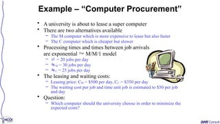 • A university is about to lease a super computer
• There are two alternatives available
– The M computer which is more expensive to lease but also faster
– The C computer which is cheaper but slower
• Processing times and times between job arrivals
are exponential  M/M/1 model
–  = 20 jobs per day
– M = 30 jobs per day
– C = 25 jobs per day
• The leasing and waiting costs:
– Leasing price: CM = $500 per day, CC = $350 per day
– The waiting cost per job and time unit job is estimated to $50 per job
and day
• Question:
– Which computer should the university choose in order to minimize the
expected costs?
Example – “Computer Procurement”
 