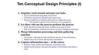 1. Organize work around outcomes not tasks
– Focus on horizontal integration of activities
– Eliminates unnecessary handoff and control steps
– Process complexity is reduced while activity complexity grows
• This integration approach often referred to as case management
2. Let those who use the process perform the process
– Work should be carried out where it makes most sense to do it
– Risk of coordination inefficiencies due to excessive delegation decreases
3. Merge information processing and data gathering
activities
– The people collecting the data should also process it into information
– Reduces the risk of errors and incorrect information
4. Capture information once – at the source
– Reduces costly reentry and frequency of erroneous data
– Speeds up the process, increases the quality of information and reduces
costs
Ten Conceptual Design Principles (I)
 