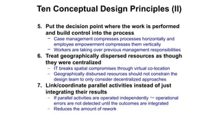 5. Put the decision point where the work is performed
and build control into the process
– Case management compresses processes horizontally and
employee empowerment compresses them vertically
– Workers are taking over previous management responsibilities
6. Treat geographically dispersed resources as though
they were centralized
– IT breaks spatial compromises through virtual co-location
– Geographically disbursed resources should not constrain the
design team to only consider decentralized approaches
7. Link/coordinate parallel activities instead of just
integrating their results
– If parallel activities are operated independently  operational
errors are not detected until the outcomes are integrated
– Reduces the amount of rework
Ten Conceptual Design Principles (II)
 