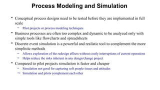 • Conceptual process designs need to be tested before they are implemented in full
scale
– Pilot projects or process modeling techniques
• Business processes are often too complex and dynamic to be analyzed only with
simple tools like flowcharts and spreadsheets
• Discrete event simulation is a powerful and realistic tool to complement the more
simplistic methods
– Allows exploration of the redesign effects without costly interruptions of current operations
– Helps reduce the risks inherent in any design/change project
• Compared to pilot projects simulation is faster and cheaper
– Simulation not good for capturing soft people issues and attitudes
 Simulation and pilots complement each other
Process Modeling and Simulation
 