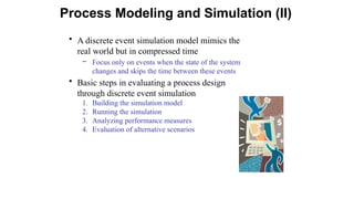 • A discrete event simulation model mimics the
real world but in compressed time
– Focus only on events when the state of the system
changes and skips the time between these events
• Basic steps in evaluating a process design
through discrete event simulation
1. Building the simulation model
2. Running the simulation
3. Analyzing performance measures
4. Evaluation of alternative scenarios
Process Modeling and Simulation (II)
 
