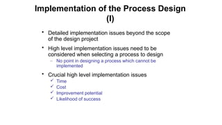 • Detailed implementation issues beyond the scope
of the design project
• High level implementation issues need to be
considered when selecting a process to design
– No point in designing a process which cannot be
implemented
• Crucial high level implementation issues
 Time
 Cost
 Improvement potential
 Likelihood of success
Implementation of the Process Design
(I)
 