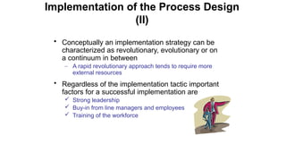 • Conceptually an implementation strategy can be
characterized as revolutionary, evolutionary or on
a continuum in between
– A rapid revolutionary approach tends to require more
external resources
• Regardless of the implementation tactic important
factors for a successful implementation are
 Strong leadership
 Buy-in from line managers and employees
 Training of the workforce
Implementation of the Process Design
(II)
 