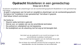 Je gaat in subgroepen aan het werk en vergelijkt je uitwerkingen van de voorbereidingsopdracht.
Ga tijdens het "modelleren in een gereedschap" met elkaar in gesprek.
Geef elkaar kritisch commentaar.
Ga hierbij na:
• Waarom welke techniek is gebruikt
• Wat de voor- en nadelen zijn van de verschillende technieken
• De juistheid en volledigheid van de toepassing.
• De duidelijkheid van de uitwerking met het oog op het beoogde doel.
Opdracht Modelleren in een gereedschap
Groep van 2, 20 min
Het doel van de opdracht is om inzicht te krijgen in de
verschillende modelleer methoden.
Wees kritisch bij het bepalen van de methode die je wilt
gebruiken.
Des te beter de methode aansluit bij het vraagstuk, des te
waardevoller zijn de resultaten uit het onderzoek.
Studenten vergelijken de uitwerkingen van de voorbereidingsopdracht Modelleren in een gereedschap
met elkaar
 