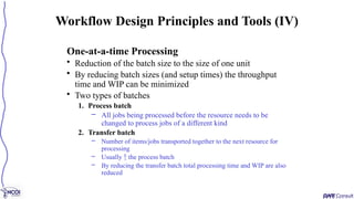 One-at-a-time Processing
• Reduction of the batch size to the size of one unit
• By reducing batch sizes (and setup times) the throughput
time and WIP can be minimized
• Two types of batches
1. Process batch
– All jobs being processed before the resource needs to be
changed to process jobs of a different kind
2. Transfer batch
– Number of items/jobs transported together to the next resource for
processing
– Usually  the process batch
– By reducing the transfer batch total processing time and WIP are also
reduced
Workflow Design Principles and Tools (IV)
 