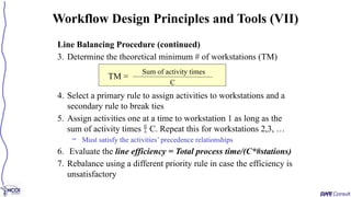 Line Balancing Procedure (continued)
3. Determine the theoretical minimum # of workstations (TM)
4. Select a primary rule to assign activities to workstations and a
secondary rule to break ties
5. Assign activities one at a time to workstation 1 as long as the
sum of activity times  C. Repeat this for workstations 2,3, …
– Must satisfy the activities’ precedence relationships
6. Evaluate the line efficiency = Total process time/(C*#stations)
7. Rebalance using a different priority rule in case the efficiency is
unsatisfactory
Workflow Design Principles and Tools (VII)
TM =
Sum of activity times
C
 