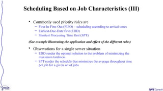 • Commonly used priority rules are
– First-In-First-Out (FIFO) – scheduling according to arrival times
– Earliest-Due-Date first (EDD)
– Shortest Processing Time first (SPT)
(See example illustrating the application and effect of the different rules)
• Observations for a single server situation
– EDD render the optimal solution to the problem of minimizing the
maximum tardiness
– SPT render the schedule that minimizes the average throughput time
per job for a given set of jobs
Scheduling Based on Job Characteristics (III)
 
