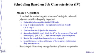 Moore’s Algorithm
• A method for minimizing the number of tardy jobs, when all
jobs are considered equally important
1. Order the jobs according to the EDD rule.
2. Stop if no jobs are tardy – the optimal solution is found!
Go to step 6.
3. Find the first tardy job in the sequence.
4. Assuming that this tardy job is the kth
in the sequence. Find and
remove job j (j=1, 2, 3, …, k) with the longest processing time.
5. Revise the completion times and return to step 2
6. Insert the removed jobs at the end of the sequence in the order
they were removed
• See example illustrating the application of Moore’s algorithm
Scheduling Based on Job Characteristics (IV)
 
