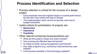 • Process selection is critical for the success of a design
project
– Core processes have the highest impact on overall performance
but are also more costly and risky to change
– The implementation tactic cannot be ignored, even due to
budget constraints
• Useful criteria for prioritization of projects are:
 Dysfunction
 Importance
 Feasibility
• Other relevant screening issues/questions are:
 What are the project’s scope and costs involved?
 Can a strong and effective team be formed?
 Is it likely to obtain strong management commitment?
 Can other programs (e.g. continuous improvement) be used
instead?
 Is the process obsolete or the technology outdated?
Process Identification and Selection
 