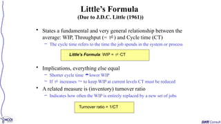 • States a fundamental and very general relationship between the
average: WIP, Throughput (= ) and Cycle time (CT)
– The cycle time refers to the time the job spends in the system or process
• Implications, everything else equal
– Shorter cycle time lower WIP
– If  increases  to keep WIP at current levels CT must be reduced
• A related measure is (inventory) turnover ratio
– Indicates how often the WIP is entirely replaced by a new set of jobs
Little’s Formula
(Due to J.D.C. Little (1961))
Little’s Formula: WIP = ·CT
Turnover ratio = 1/CT
 