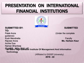PRESENTATION ON INTERNATIONAL
FINANCIAL INSTITUTIONS
SUBMITTED BY: SUBMITTED
TO:
Palak Arora (Under the complete
guidance)
Kush Mendiratta Faculty
Rajveer Arora Ms. Harleen Kaur
Archie Dua
Naman Bhardwaj
CLASS : BBA (B&I) 4E
Sri Guru Tegh Bahadur Institute Of Management And Information
Technology
(Affiliated to GGISP University)
2019 - 22
 