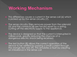  This difference causes a current in the sense coil (6) which
is picked up by the sense circuitry (7).
 The sense circuitry then removes power from the solenoid
(5) and the contacts (4) are forced apart by a spring,
cutting off the electricity supply to the appliance.
 The device is designed so that the current is interrupted in
milliseconds, greatly reducing the chances of a
dangerous electric shock being received.
 The test button (8) allows the correct operation of the
device to be verified by passing a small current through
the orange test wire (9). This simulates a fault by creating
an imbalance in the sense coil
 