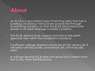  An ELCB is a specialized type of latching relay that has a
building's incoming mains power connected through
its switching contacts so that the ELCB disconnects the
power in an earth leakage (unsafe) condition.
 The ELCB detects fault currents from live to the earth
(ground) wire within the installation it protects.
 If sufficient voltage appears across the ELCB's sense coil, it
will switch off the power, and remain off until manually
reset.
 A voltage-sensing ELCB does not sense fault currents from
live to any other earthed body.
 