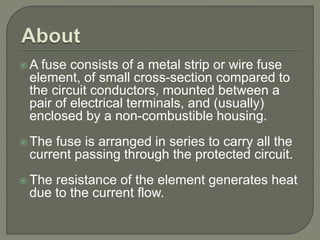 A fuse consists of a metal strip or wire fuse
element, of small cross-section compared to
the circuit conductors, mounted between a
pair of electrical terminals, and (usually)
enclosed by a non-combustible housing.
 The fuse is arranged in series to carry all the
current passing through the protected circuit.
 The resistance of the element generates heat
due to the current flow.
 