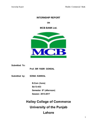 Internship Report Muslim Commercial Bank
1
INTERNSHIP REPORT
ON
MCB BANK Ltd.
Submitted To:
Prof. SIR YASIR GONDAL
Submitted by: SONIA KANWAL
B.Com (hons)
Bc13-453
Semester 8th (afternoon)
Session 2013-2017
Hailey College of Commerce
University of the Punjab
Lahore
 