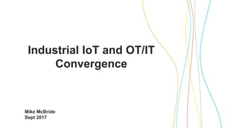 Industrial IoT and OT/IT
Convergence
Mike McBride
Sept 2017
 