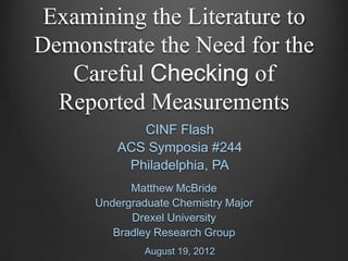 Examining the Literature to
Demonstrate the Need for the
   Careful Checking of
  Reported Measurements
             CINF Flash
          ACS Symposia #244
           Philadelphia, PA
            Matthew McBride
      Undergraduate Chemistry Major
            Drexel University
         Bradley Research Group
               August 19, 2012
 