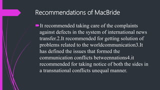 Recommendations of MacBride
It recommended taking care of the complaints
against defects in the system of international news
transfer.2.It recommended for getting solution of
problems related to the worldcommunication3.It
has defined the issues that formed the
communication conflicts betweennations4.it
recommended for taking notice of both the sides in
a transnational conflicts unequal manner.
 